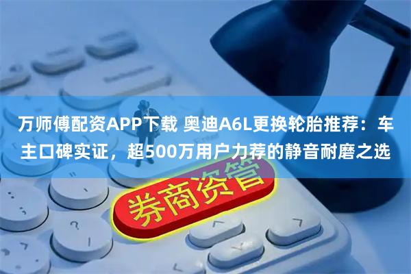 万师傅配资APP下载 奥迪A6L更换轮胎推荐：车主口碑实证，超500万用户力荐的静音耐磨之选