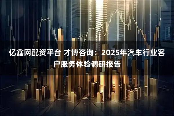 亿鑫网配资平台 才博咨询：2025年汽车行业客户服务体验调研报告