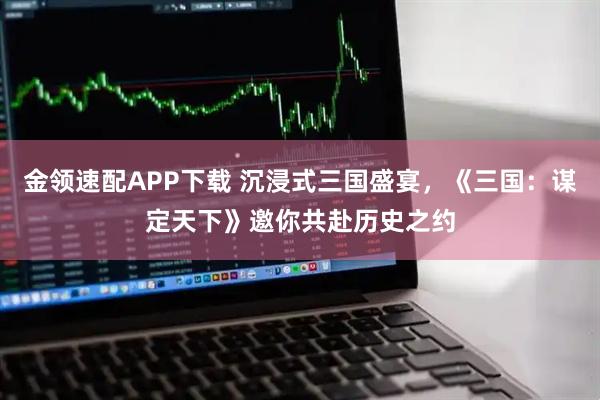 金领速配APP下载 沉浸式三国盛宴，《三国：谋定天下》邀你共赴历史之约