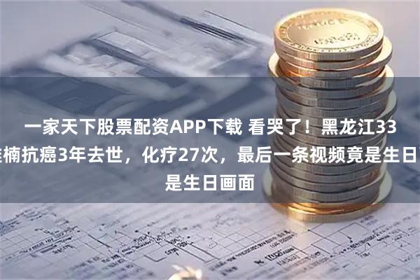 一家天下股票配资APP下载 看哭了！黑龙江33岁雅楠抗癌3年去世，化疗27次，最后一条视频竟是生日画面
