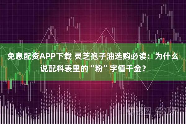 免息配资APP下载 灵芝孢子油选购必读：为什么说配料表里的“粉”字值千金？