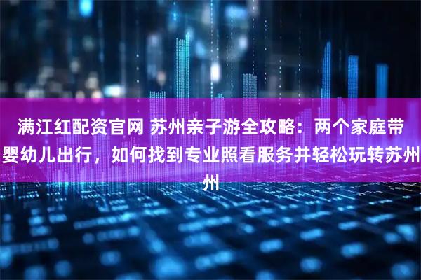 满江红配资官网 苏州亲子游全攻略：两个家庭带婴幼儿出行，如何找到专业照看服务并轻松玩转苏州