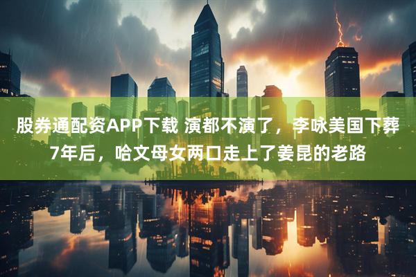 股券通配资APP下载 演都不演了，李咏美国下葬7年后，哈文母女两口走上了姜昆的老路