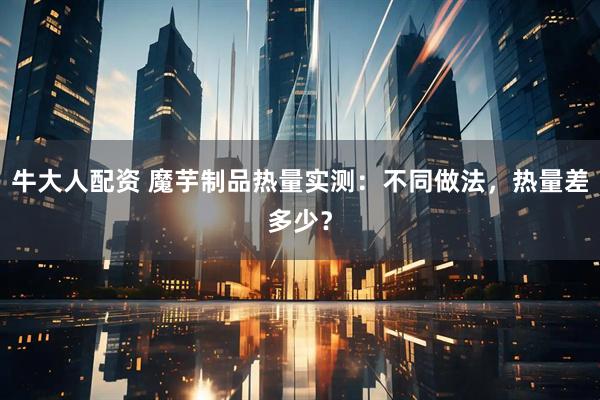 牛大人配资 魔芋制品热量实测：不同做法，热量差多少？
