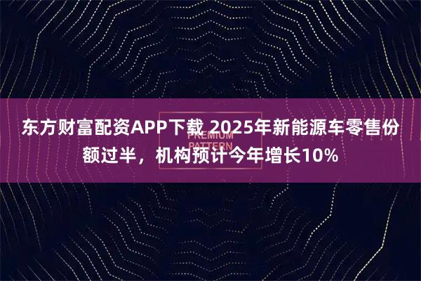 东方财富配资APP下载 2025年新能源车零售份额过半，机构预计今年增长10%