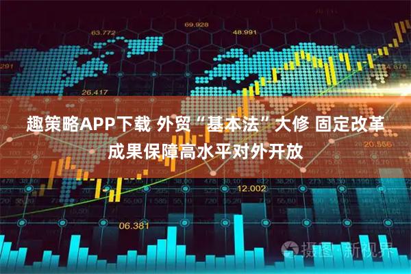 趣策略APP下载 外贸“基本法”大修 固定改革成果保障高水平对外开放