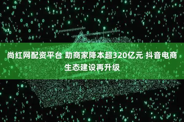 尚红网配资平台 助商家降本超320亿元 抖音电商生态建设再升级