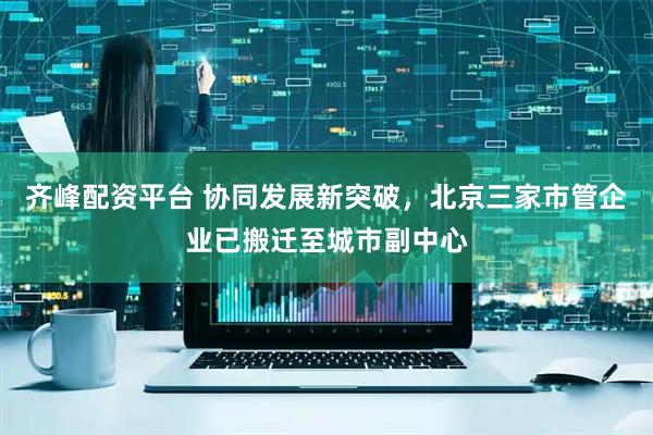 齐峰配资平台 协同发展新突破，北京三家市管企业已搬迁至城市副中心