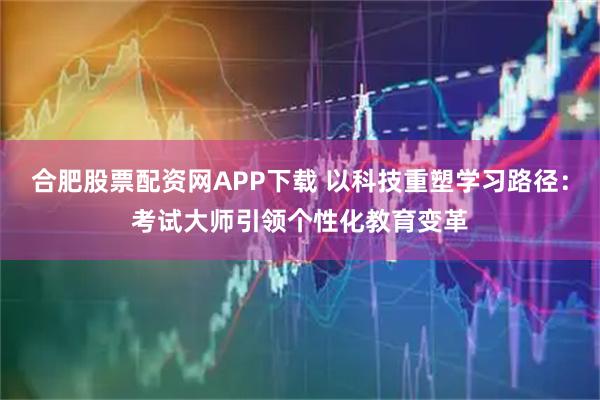 合肥股票配资网APP下载 以科技重塑学习路径：考试大师引领个性化教育变革