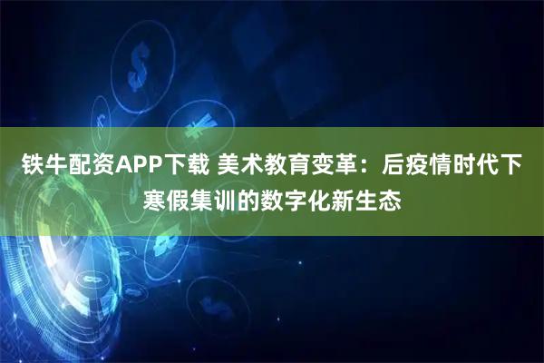 铁牛配资APP下载 美术教育变革：后疫情时代下寒假集训的数字化新生态