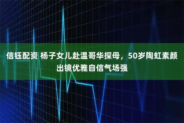 信钰配资 杨子女儿赴温哥华探母，50岁陶虹素颜出镜优雅自信气场强