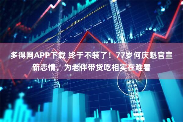多得网APP下载 终于不装了！77岁何庆魁官宣新恋情，为老伴带货吃相实在难看