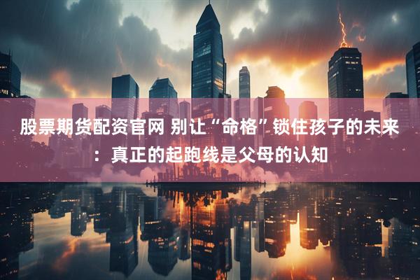 股票期货配资官网 别让“命格”锁住孩子的未来：真正的起跑线是父母的认知