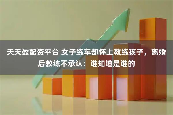天天盈配资平台 女子练车却怀上教练孩子，离婚后教练不承认：谁知道是谁的
