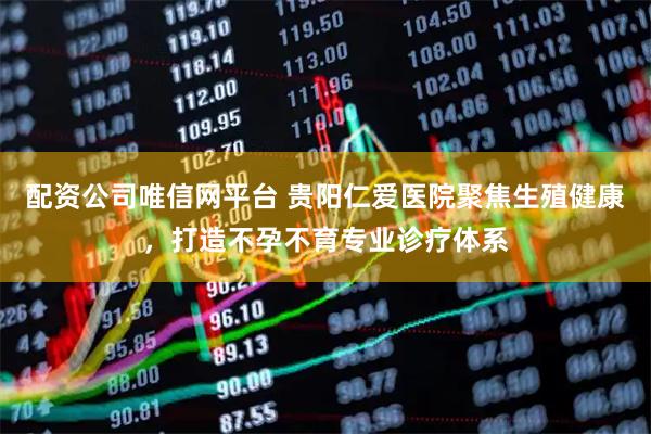 配资公司唯信网平台 贵阳仁爱医院聚焦生殖健康，打造不孕不育专业诊疗体系