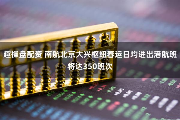 趣操盘配资 南航北京大兴枢纽春运日均进出港航班将达350班次