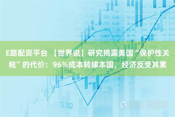 E路配资平台 【世界说】研究揭露美国“保护性关税”的代价：96%成本转嫁本国，经济反受其累