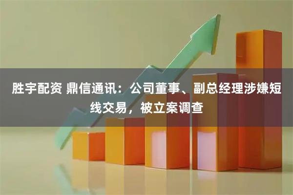 胜宇配资 鼎信通讯：公司董事、副总经理涉嫌短线交易，被立案调查