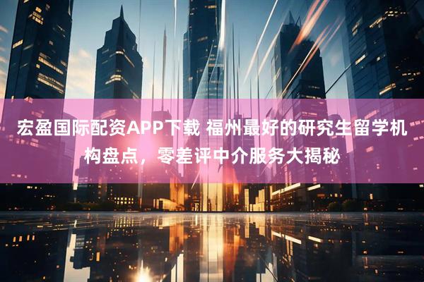 宏盈国际配资APP下载 福州最好的研究生留学机构盘点，零差评中介服务大揭秘