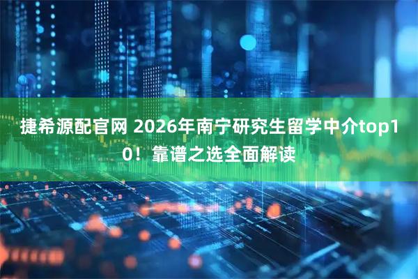 捷希源配官网 2026年南宁研究生留学中介top10！靠谱之选全面解读