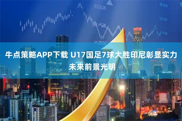牛点策略APP下载 U17国足7球大胜印尼彰显实力 未来前景光明