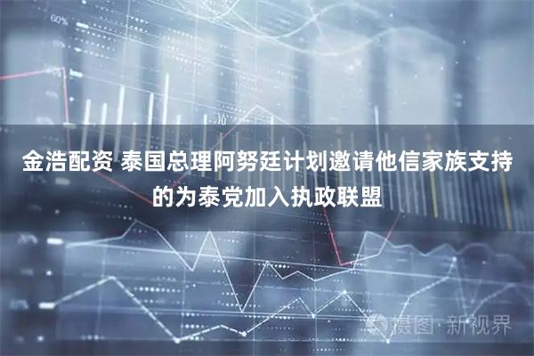 金浩配资 泰国总理阿努廷计划邀请他信家族支持的为泰党加入执政联盟