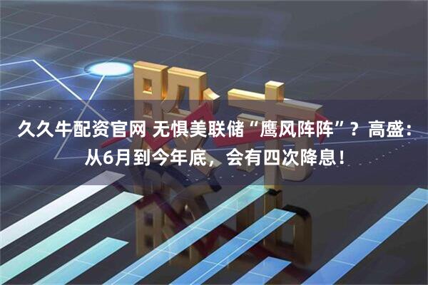 久久牛配资官网 无惧美联储“鹰风阵阵”？高盛：从6月到今年底，会有四次降息！