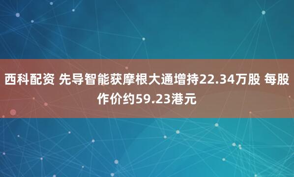 西科配资 先导智能获摩根大通增持22.34万股 每股作价约59.23港元