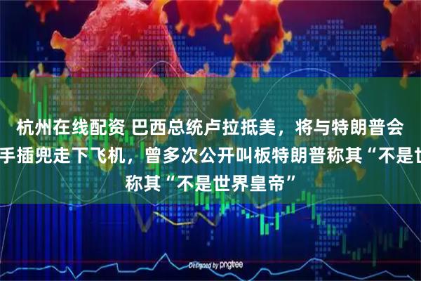 杭州在线配资 巴西总统卢拉抵美，将与特朗普会面，他单手插兜走下飞机，曾多次公开叫板特朗普称其“不是世界皇帝”