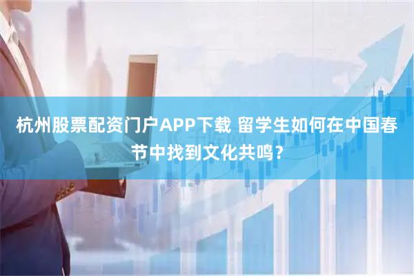 杭州股票配资门户APP下载 留学生如何在中国春节中找到文化共鸣？