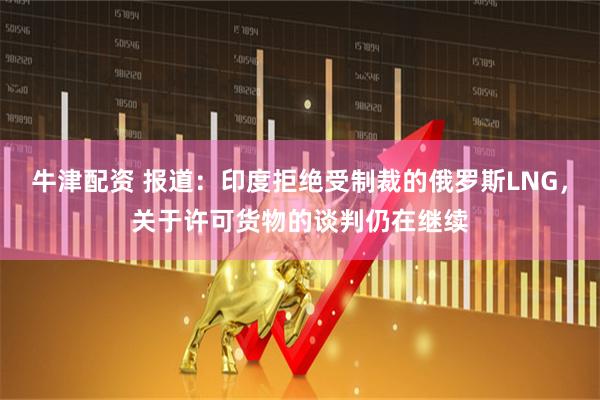牛津配资 报道：印度拒绝受制裁的俄罗斯LNG，关于许可货物的谈判仍在继续